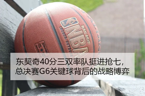东契奇40分三双率队挺进抢七，总决赛G6关键球背后的战略博弈