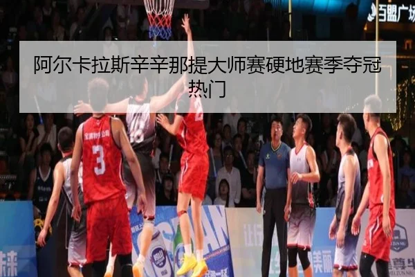 阿尔卡拉斯辛辛那提大师赛硬地赛季夺冠热门