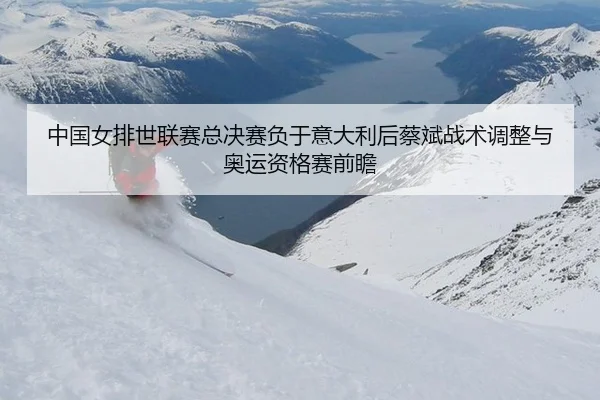 中国女排世联赛总决赛负于意大利后蔡斌战术调整与奥运资格赛前瞻
